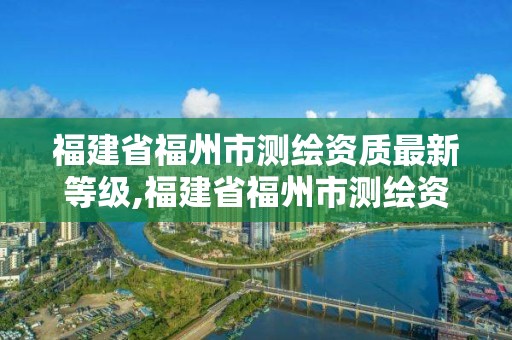 福建省福州市測繪資質最新等級,福建省福州市測繪資質最新等級查詢