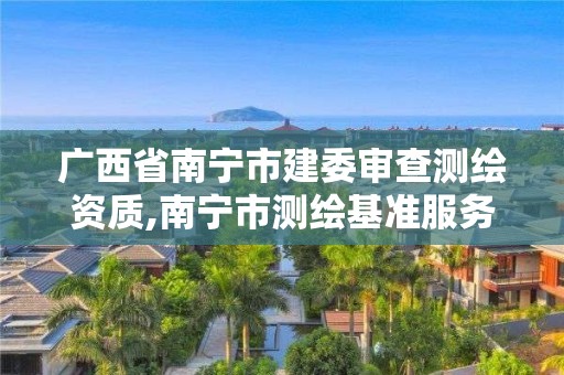 廣西省南寧市建委審查測(cè)繪資質(zhì),南寧市測(cè)繪基準(zhǔn)服務(wù)平臺(tái)