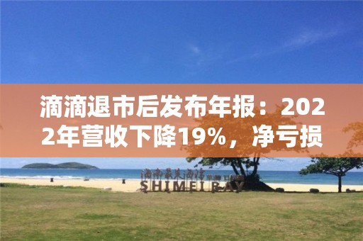 滴滴退市后發布年報：2022年營收下降19%，凈虧損收窄52%