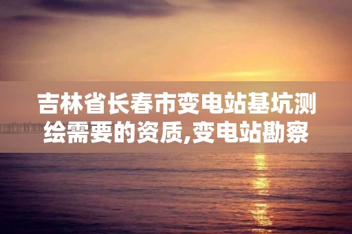 吉林省長春市變電站基坑測繪需要的資質,變電站勘察報告。