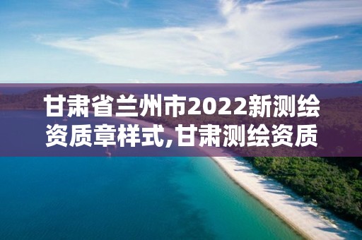 甘肅省蘭州市2022新測繪資質章樣式,甘肅測繪資質辦理