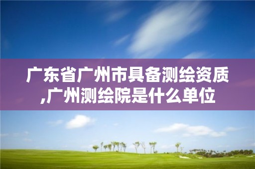 廣東省廣州市具備測繪資質,廣州測繪院是什么單位