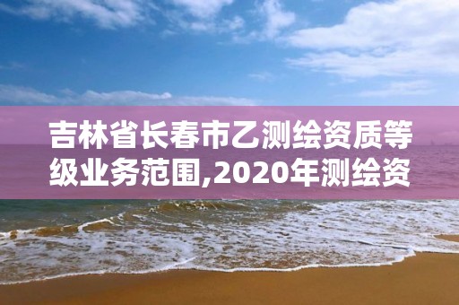 吉林省長春市乙測繪資質等級業務范圍,2020年測繪資質乙級需要什么條件。