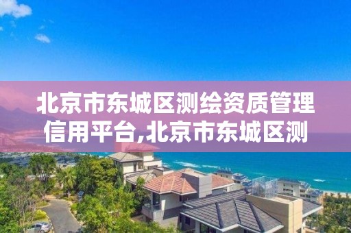 北京市東城區(qū)測繪資質(zhì)管理信用平臺,北京市東城區(qū)測繪資質(zhì)管理信用平臺查詢