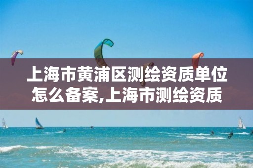 上海市黃浦區(qū)測繪資質(zhì)單位怎么備案,上海市測繪資質(zhì)單位名單