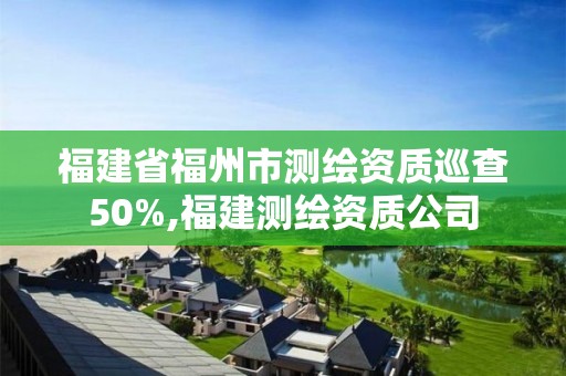 福建省福州市測繪資質巡查50%,福建測繪資質公司