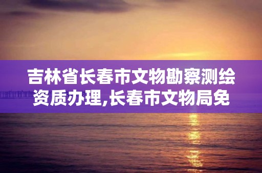 吉林省長春市文物勘察測繪資質辦理,長春市文物局免費鑒定