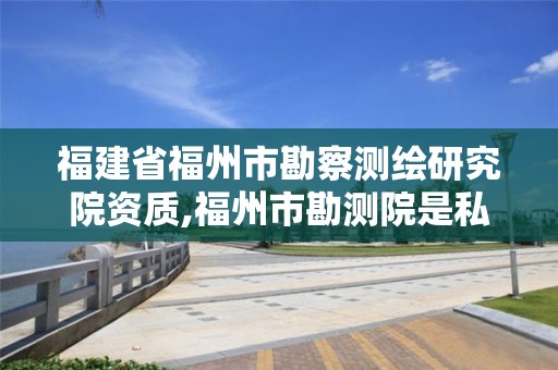 福建省福州市勘察測(cè)繪研究院資質(zhì),福州市勘測(cè)院是私企還是公立。