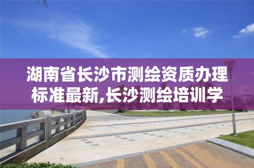 湖南省長沙市測繪資質辦理標準最新,長沙測繪培訓學校