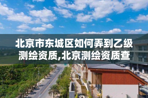 北京市東城區如何弄到乙級測繪資質,北京測繪資質查詢。