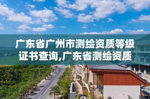 廣東省廣州市測繪資質等級證書查詢,廣東省測繪資質辦理流程。