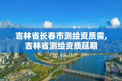 吉林省長春市測繪資質需,吉林省測繪資質延期