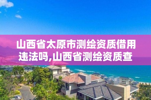 山西省太原市測繪資質(zhì)借用違法嗎,山西省測繪資質(zhì)查詢