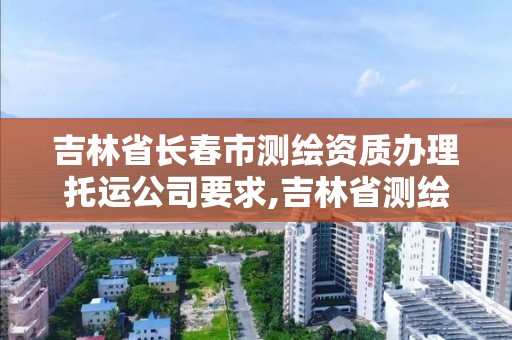 吉林省長春市測繪資質辦理托運公司要求,吉林省測繪資質查詢