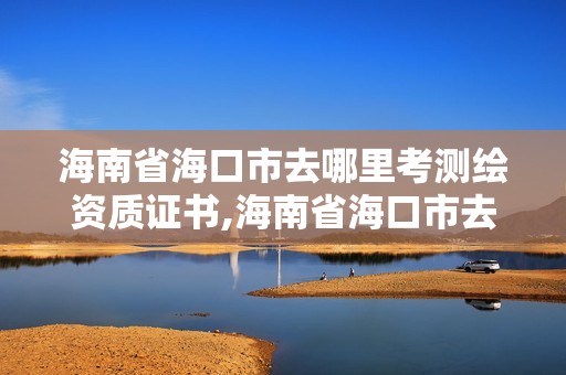 海南省?？谑腥ツ睦锟紲y繪資質(zhì)證書,海南省海口市去哪里考測繪資質(zhì)證書好。