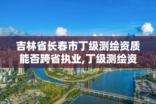 吉林省長春市丁級測繪資質能否跨省執業,丁級測繪資質要求。