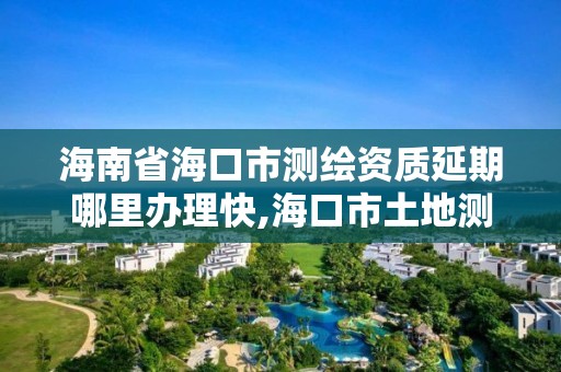 海南省海口市測繪資質延期哪里辦理快,海口市土地測繪院電話