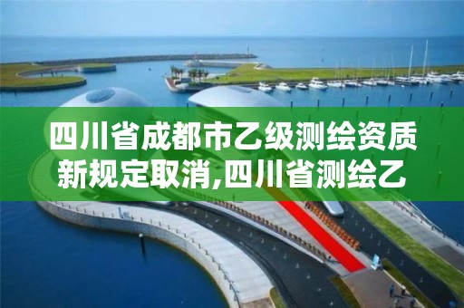 四川省成都市乙級測繪資質新規定取消,四川省測繪乙級資質條件