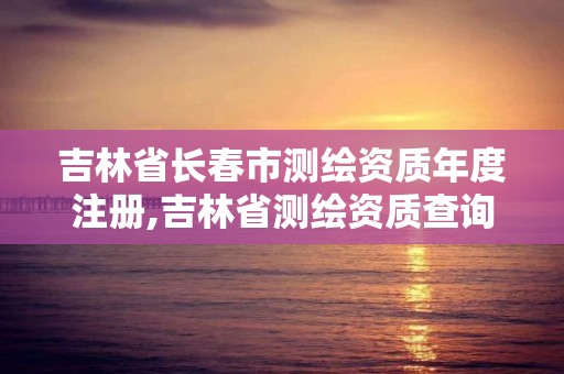 吉林省長春市測繪資質年度注冊,吉林省測繪資質查詢