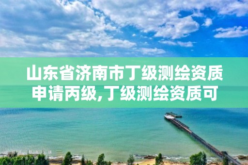 山東省濟南市丁級測繪資質申請丙級,丁級測繪資質可直接轉為丙級了