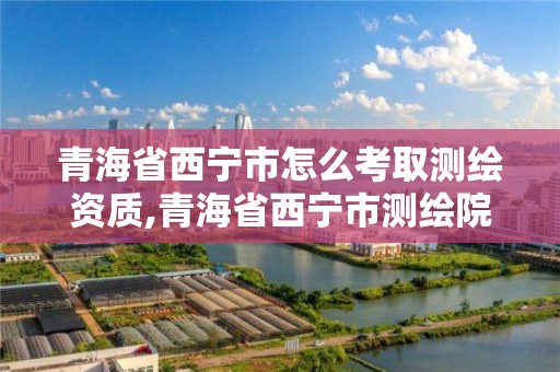 青海省西寧市怎么考取測繪資質(zhì),青海省西寧市測繪院