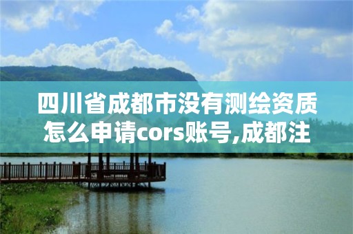 四川省成都市沒有測繪資質怎么申請cors賬號,成都注冊測繪師招聘。