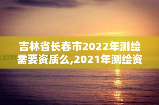 吉林省長春市2022年測繪需要資質么,2021年測繪資質申報條件