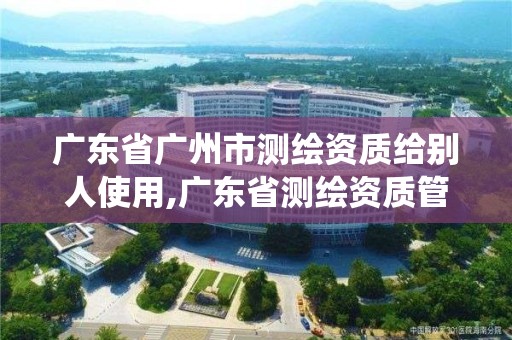 廣東省廣州市測繪資質給別人使用,廣東省測繪資質管理系統