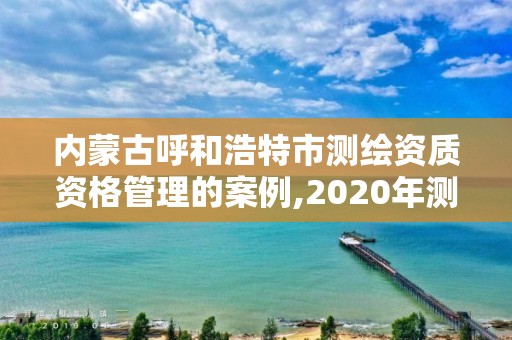 內蒙古呼和浩特市測繪資質資格管理的案例,2020年測繪資質管理辦法。