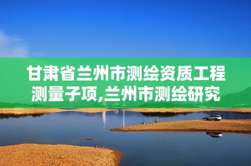 甘肅省蘭州市測繪資質工程測量子項,蘭州市測繪研究院改企了嗎