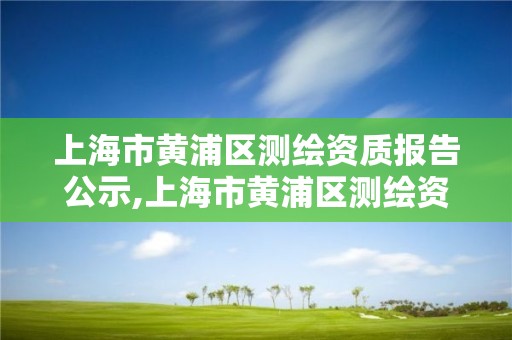 上海市黃浦區測繪資質報告公示,上海市黃浦區測繪資質報告公示時間