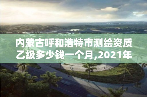 內蒙古呼和浩特市測繪資質乙級多少錢一個月,2021年測繪資質乙級人員要求