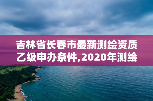 吉林省長春市最新測繪資質乙級申辦條件,2020年測繪資質乙級需要什么條件