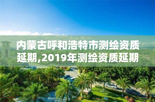 內蒙古呼和浩特市測繪資質延期,2019年測繪資質延期公告