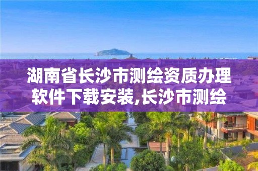 湖南省長沙市測繪資質辦理軟件下載安裝,長沙市測繪資質單位名單。