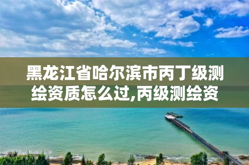 黑龍江省哈爾濱市丙丁級測繪資質怎么過,丙級測繪資質范圍