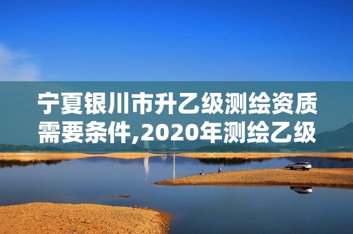 寧夏銀川市升乙級測繪資質需要條件,2020年測繪乙級資質申報條件