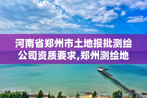 河南省鄭州市土地報批測繪公司資質要求,鄭州測繪地理信息局。