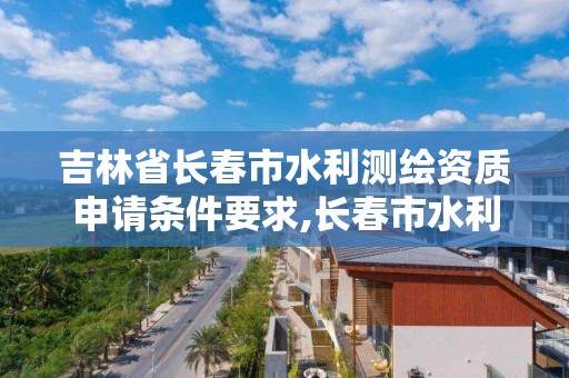 吉林省長春市水利測繪資質申請條件要求,長春市水利工程批文