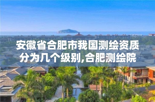 安徽省合肥市我國測繪資質分為幾個級別,合肥測繪院是什么單位。