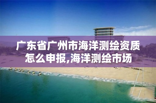 廣東省廣州市海洋測繪資質怎么申報,海洋測繪市場