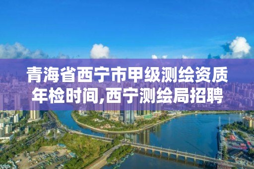 青海省西寧市甲級測繪資質年檢時間,西寧測繪局招聘