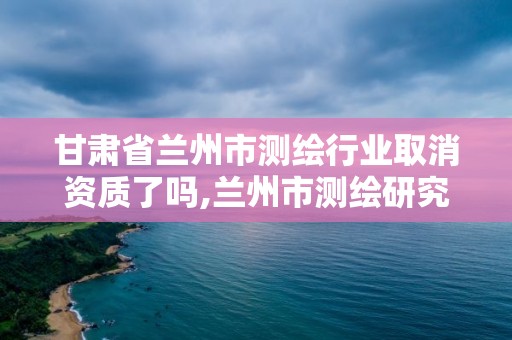 甘肅省蘭州市測繪行業取消資質了嗎,蘭州市測繪研究院改企了嗎