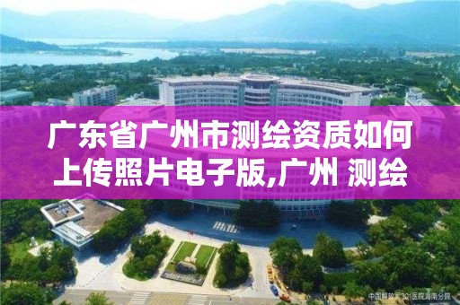 廣東省廣州市測繪資質如何上傳照片電子版,廣州 測繪。