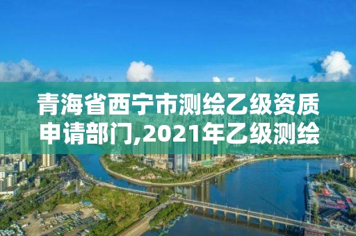 青海省西寧市測繪乙級資質申請部門,2021年乙級測繪資質申報材料