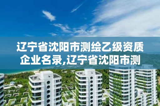 遼寧省沈陽市測繪乙級資質企業名錄,遼寧省沈陽市測繪乙級資質企業名錄公示