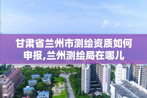 甘肅省蘭州市測繪資質如何申報,蘭州測繪局在哪兒