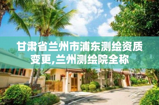 甘肅省蘭州市浦東測繪資質變更,蘭州測繪院全稱