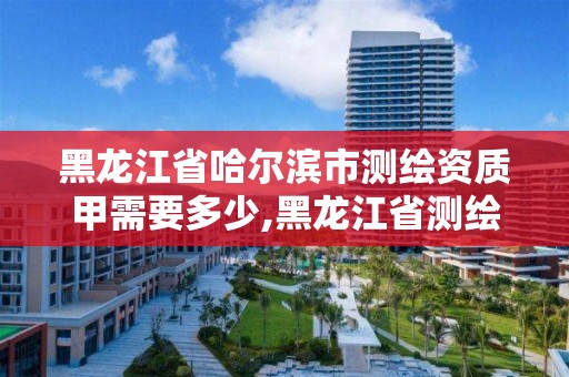 黑龍江省哈爾濱市測繪資質(zhì)甲需要多少,黑龍江省測繪甲級單位