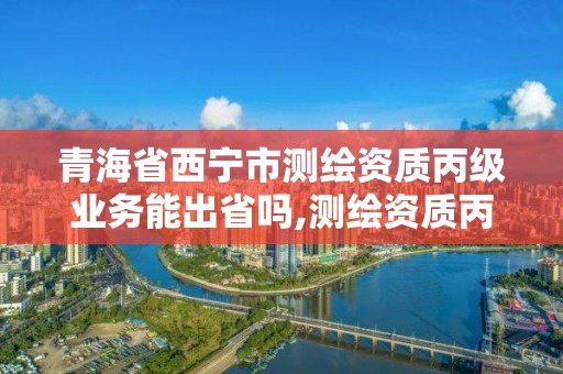 青海省西寧市測繪資質(zhì)丙級業(yè)務(wù)能出省嗎,測繪資質(zhì)丙丁級取消時(shí)間。